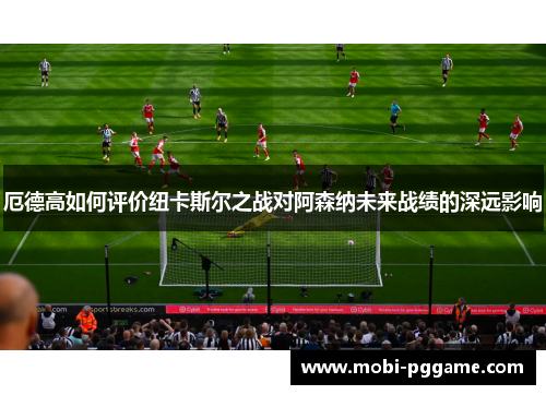 厄德高如何评价纽卡斯尔之战对阿森纳未来战绩的深远影响